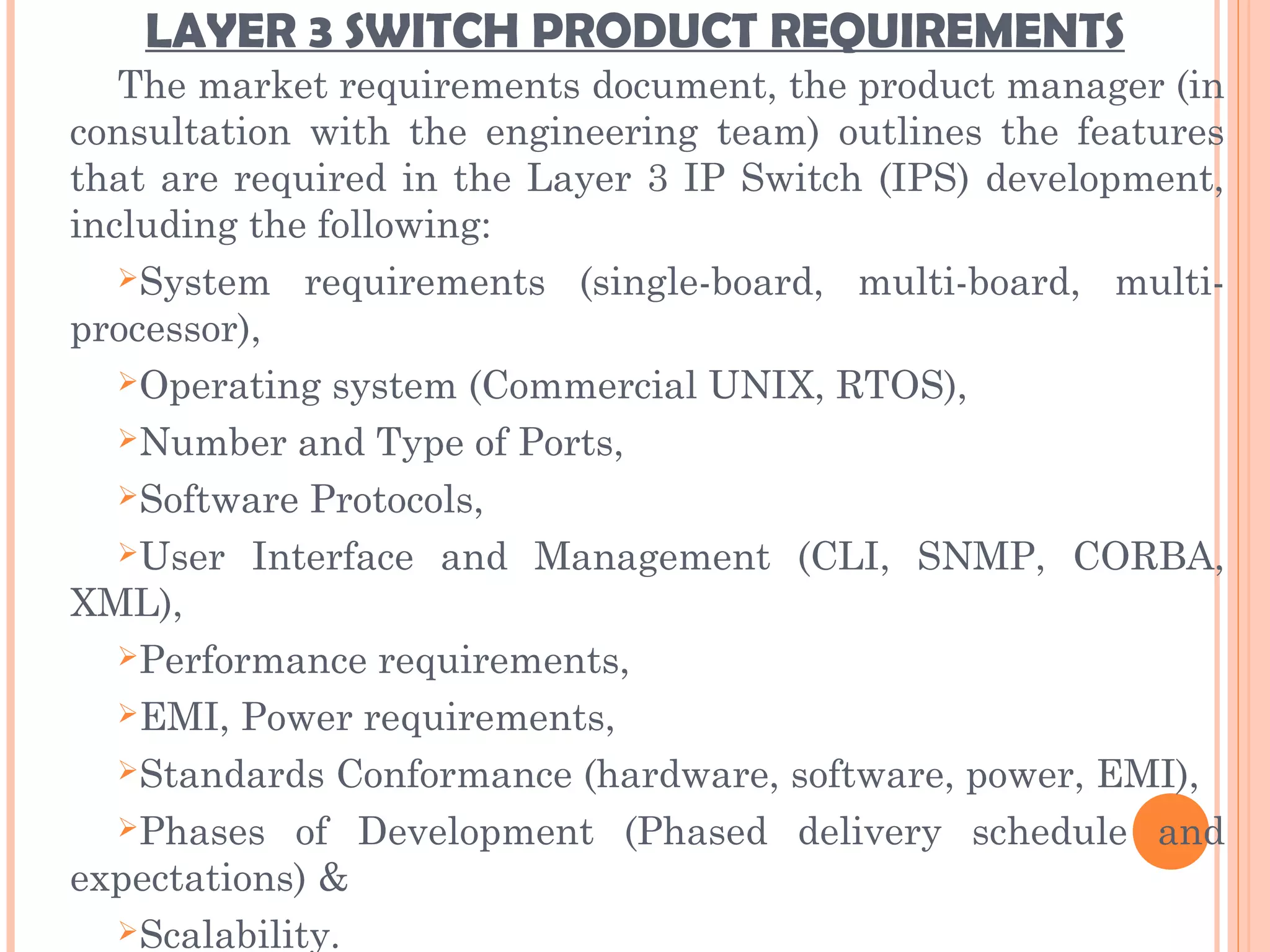 LAYER 3 SWITCH PRODUCT REQUIREMENTS
The market requirements document, the product manager (in
consultation with the engineering team) outlines the features
that are required in the Layer 3 IP Switch (IPS) development,
including the following:
System requirements (single-board, multi-board, multi-
processor),
Operating system (Commercial UNIX, RTOS),
Number and Type of Ports,
Software Protocols,
User Interface and Management (CLI, SNMP, CORBA,
XML),
Performance requirements,
EMI, Power requirements,
Standards Conformance (hardware, software, power, EMI),
Phases of Development (Phased delivery schedule and
expectations) &
Scalability.
 