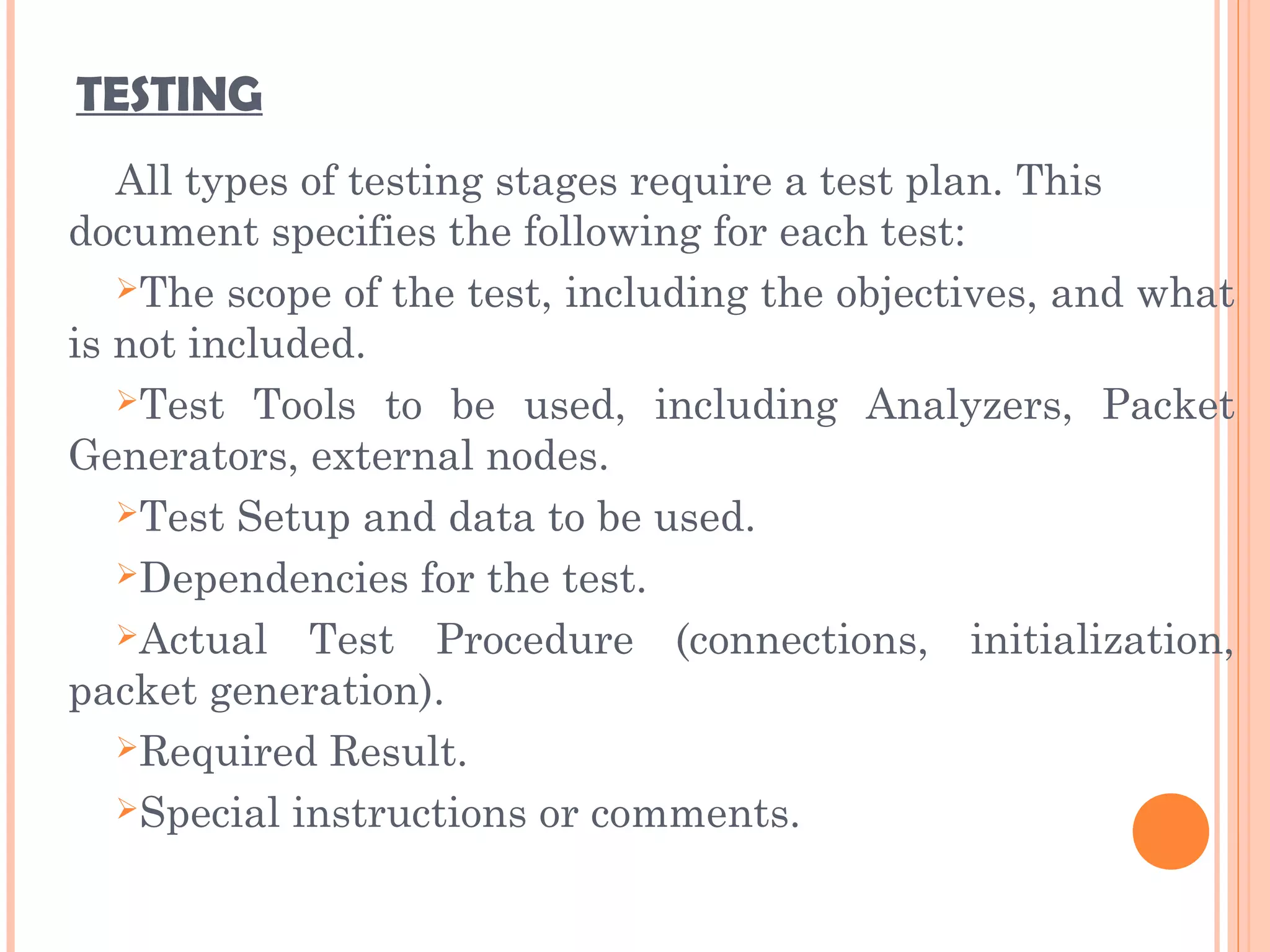 TESTING
All types of testing stages require a test plan. This
document specifies the following for each test:
The scope of the test, including the objectives, and what
is not included.
Test Tools to be used, including Analyzers, Packet
Generators, external nodes.
Test Setup and data to be used.
Dependencies for the test.
Actual Test Procedure (connections, initialization,
packet generation).
Required Result.
Special instructions or comments.
 