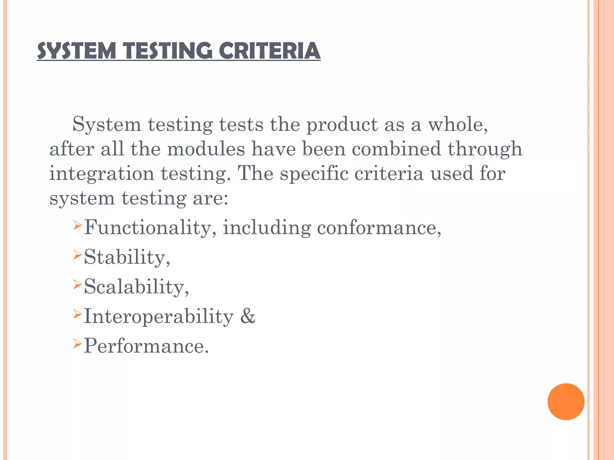 SYSTEM TESTING CRITERIA
System testing tests the product as a whole,
after all the modules have been combined through
integration testing. The specific criteria used for
system testing are:
Functionality, including conformance,
Stability,
Scalability,
Interoperability &
Performance.
 