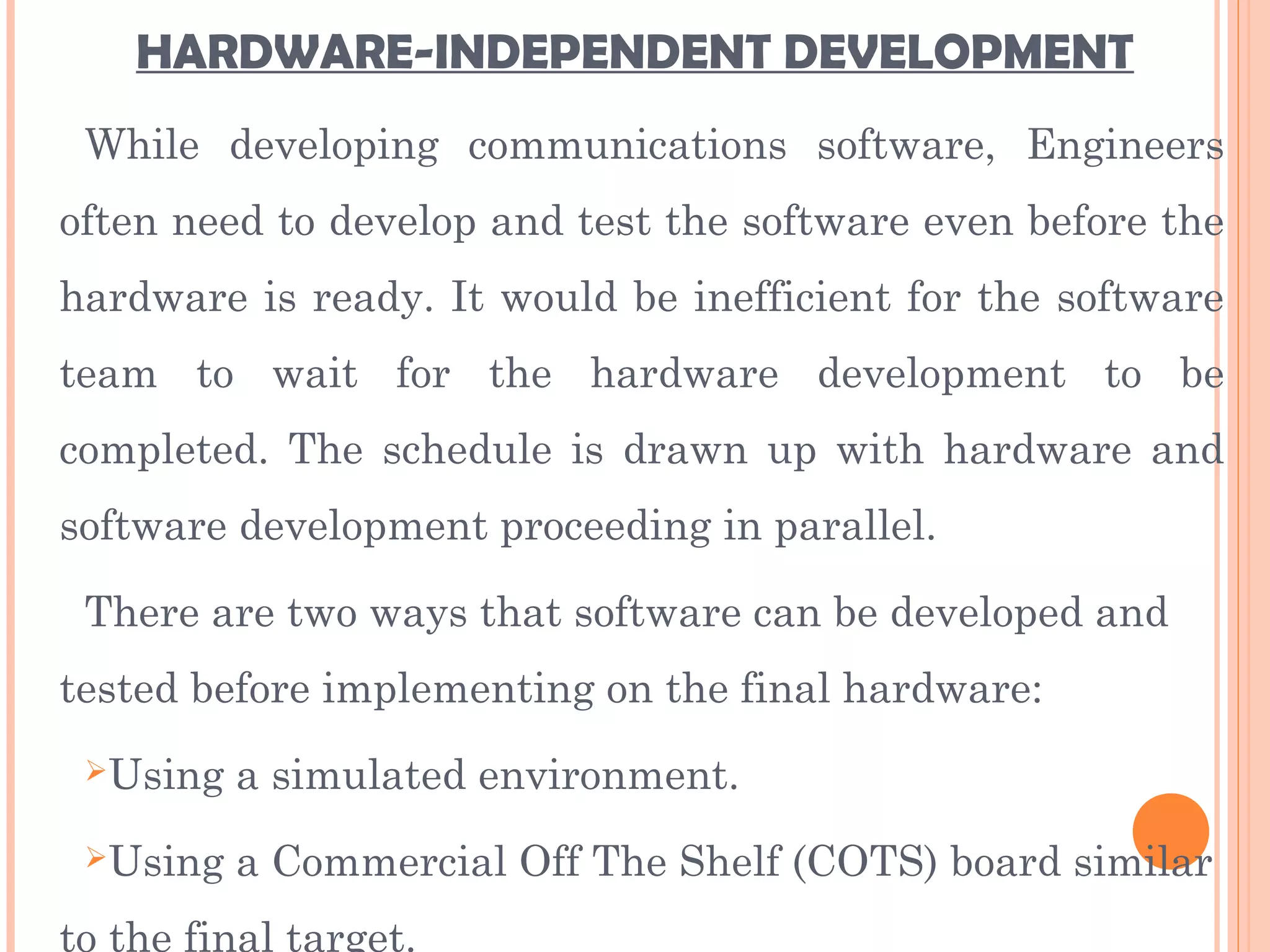 HARDWARE-INDEPENDENT DEVELOPMENT
While developing communications software, Engineers
often need to develop and test the software even before the
hardware is ready. It would be inefficient for the software
team to wait for the hardware development to be
completed. The schedule is drawn up with hardware and
software development proceeding in parallel.
There are two ways that software can be developed and
tested before implementing on the final hardware:
Using a simulated environment.
Using a Commercial Off The Shelf (COTS) board similar
to the final target.
 