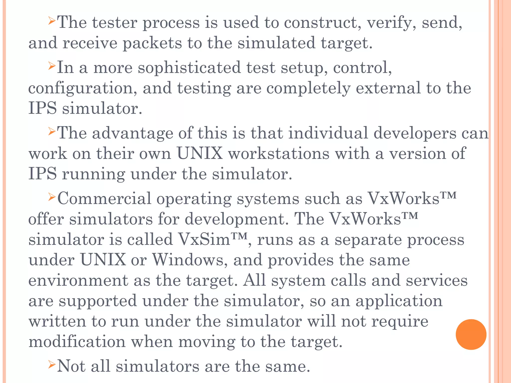 The tester process is used to construct, verify, send,
and receive packets to the simulated target.
In a more sophisticated test setup, control,
configuration, and testing are completely external to the
IPS simulator.
The advantage of this is that individual developers can
work on their own UNIX workstations with a version of
IPS running under the simulator.
Commercial operating systems such as VxWorks™
offer simulators for development. The VxWorks™
simulator is called VxSim™, runs as a separate process
under UNIX or Windows, and provides the same
environment as the target. All system calls and services
are supported under the simulator, so an application
written to run under the simulator will not require
modification when moving to the target.
Not all simulators are the same.
 