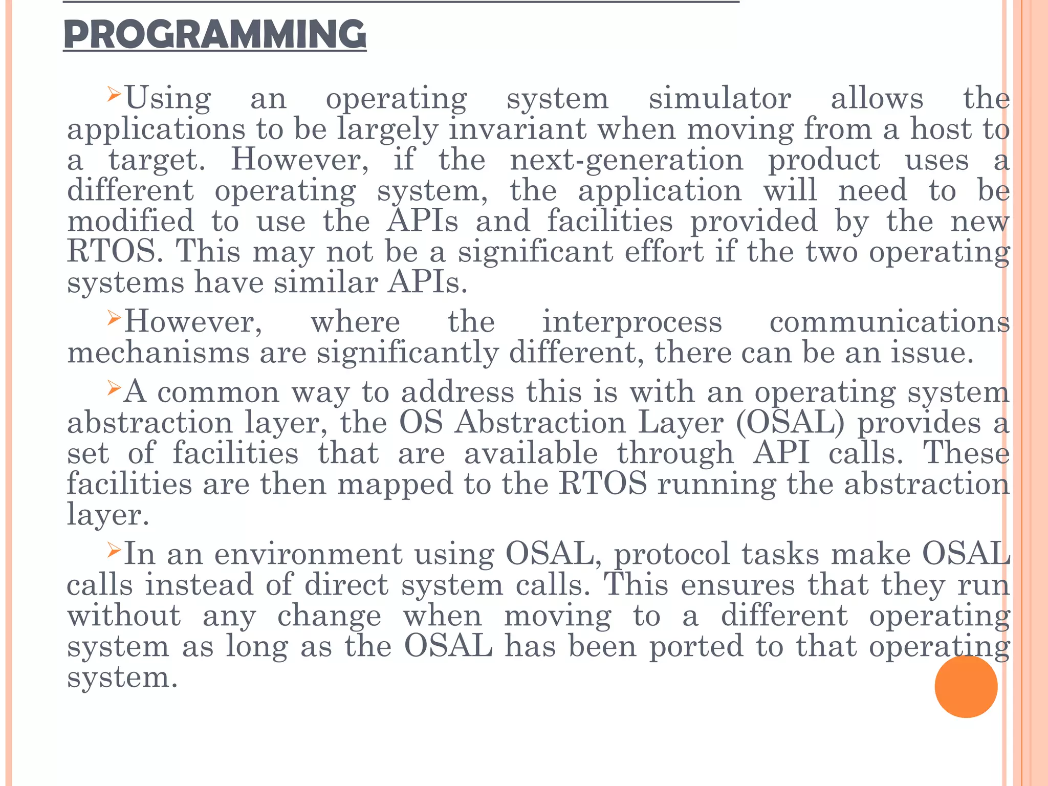 PROGRAMMING
Using an operating system simulator allows the
applications to be largely invariant when moving from a host to
a target. However, if the next-generation product uses a
different operating system, the application will need to be
modified to use the APIs and facilities provided by the new
RTOS. This may not be a significant effort if the two operating
systems have similar APIs.
However, where the interprocess communications
mechanisms are significantly different, there can be an issue.
A common way to address this is with an operating system
abstraction layer, the OS Abstraction Layer (OSAL) provides a
set of facilities that are available through API calls. These
facilities are then mapped to the RTOS running the abstraction
layer.
In an environment using OSAL, protocol tasks make OSAL
calls instead of direct system calls. This ensures that they run
without any change when moving to a different operating
system as long as the OSAL has been ported to that operating
system.
 