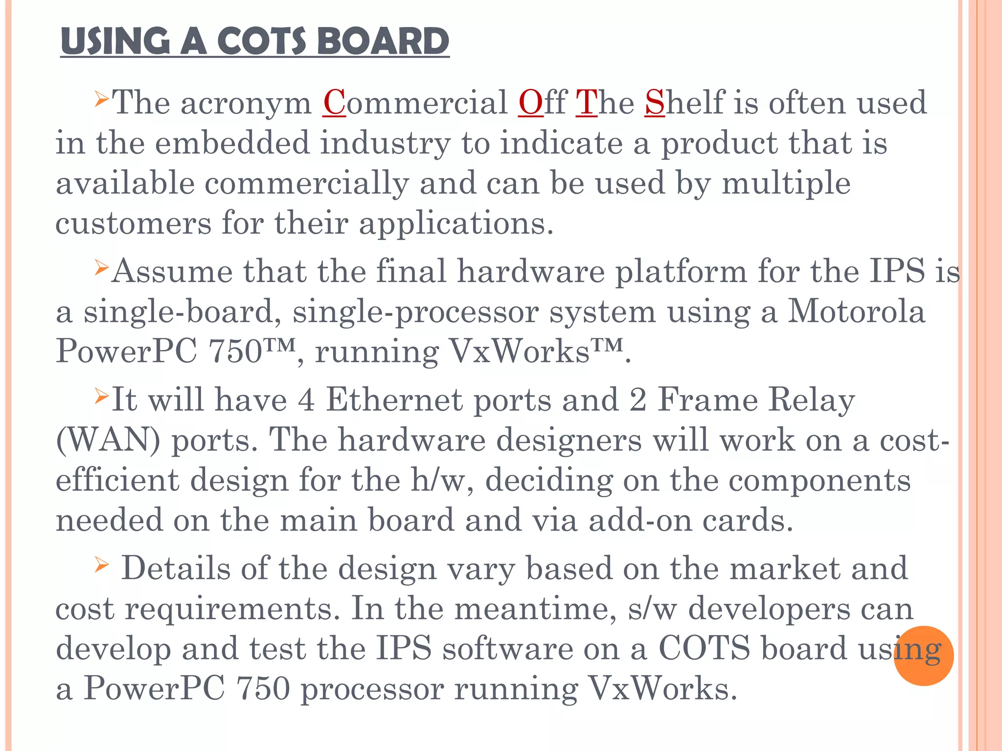 USING A COTS BOARD
The acronym Commercial Off The Shelf is often used
in the embedded industry to indicate a product that is
available commercially and can be used by multiple
customers for their applications.
Assume that the final hardware platform for the IPS is
a single-board, single-processor system using a Motorola
PowerPC 750™, running VxWorks™.
It will have 4 Ethernet ports and 2 Frame Relay
(WAN) ports. The hardware designers will work on a cost-
efficient design for the h/w, deciding on the components
needed on the main board and via add-on cards.
 Details of the design vary based on the market and
cost requirements. In the meantime, s/w developers can
develop and test the IPS software on a COTS board using
a PowerPC 750 processor running VxWorks.
 