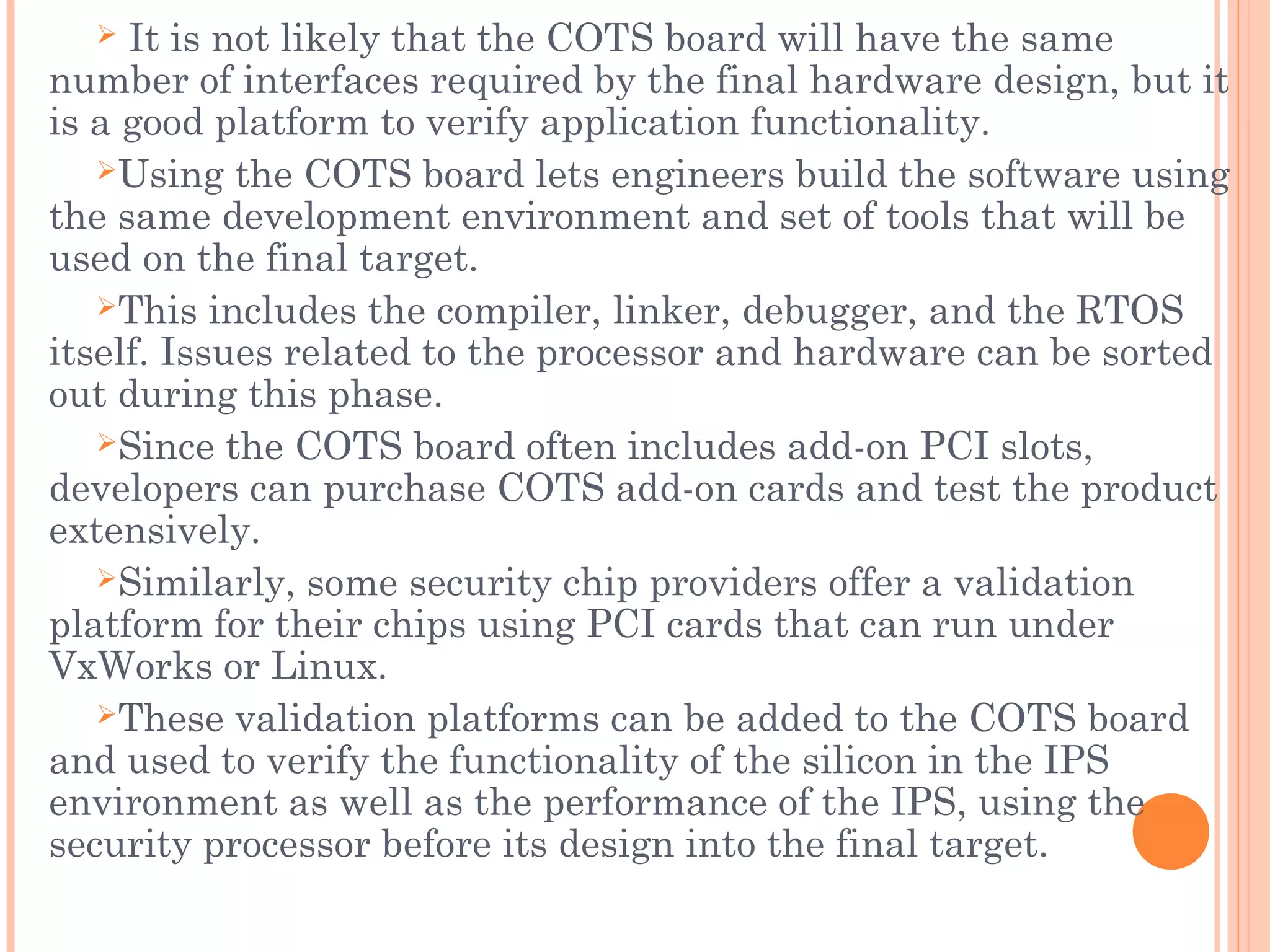  It is not likely that the COTS board will have the same
number of interfaces required by the final hardware design, but it
is a good platform to verify application functionality.
Using the COTS board lets engineers build the software using
the same development environment and set of tools that will be
used on the final target.
This includes the compiler, linker, debugger, and the RTOS
itself. Issues related to the processor and hardware can be sorted
out during this phase.
Since the COTS board often includes add-on PCI slots,
developers can purchase COTS add-on cards and test the product
extensively.
Similarly, some security chip providers offer a validation
platform for their chips using PCI cards that can run under
VxWorks or Linux.
These validation platforms can be added to the COTS board
and used to verify the functionality of the silicon in the IPS
environment as well as the performance of the IPS, using the
security processor before its design into the final target.
 
