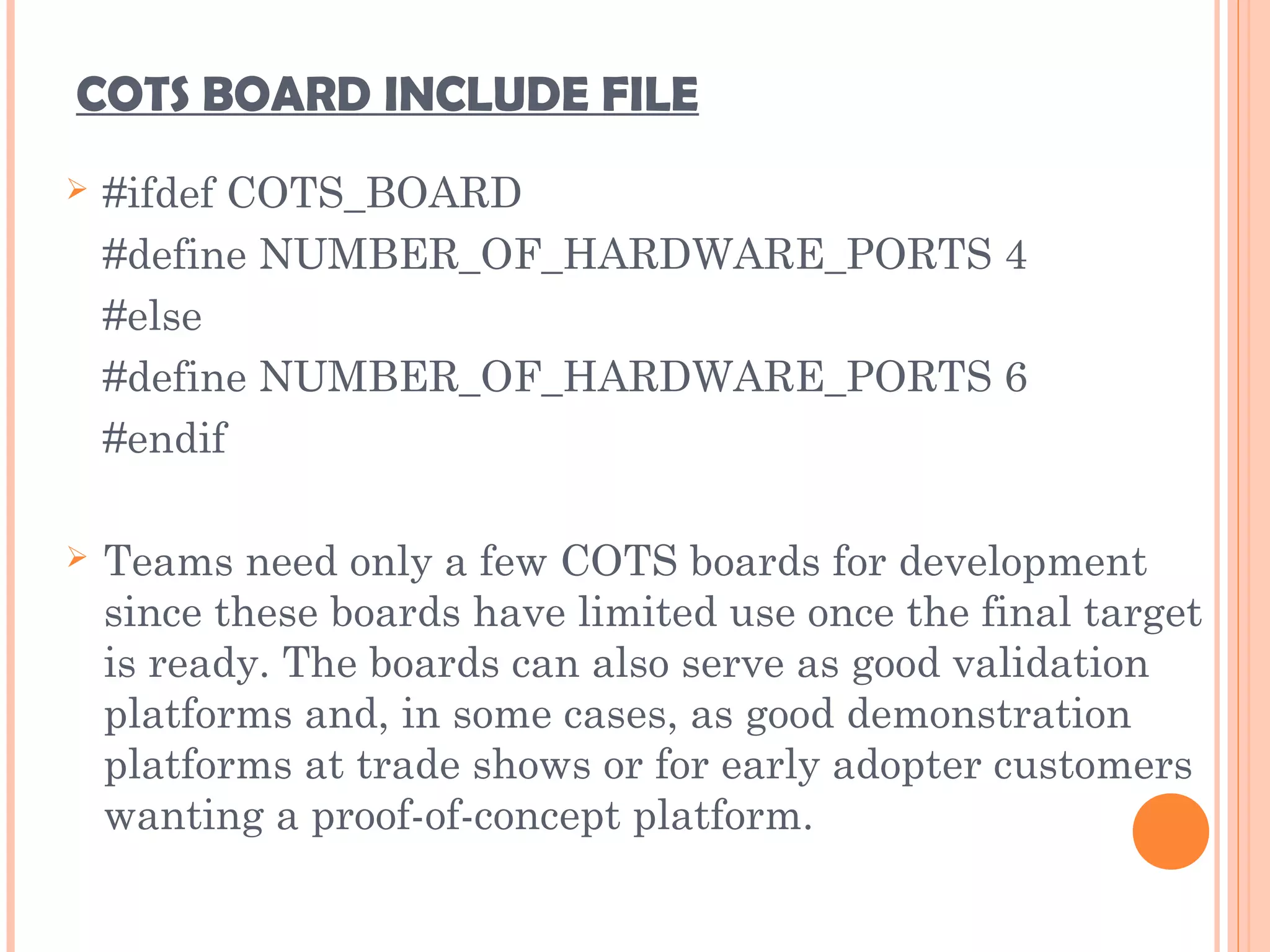 COTS BOARD INCLUDE FILE
 #ifdef COTS_BOARD
#define NUMBER_OF_HARDWARE_PORTS 4
#else
#define NUMBER_OF_HARDWARE_PORTS 6
#endif
 Teams need only a few COTS boards for development
since these boards have limited use once the final target
is ready. The boards can also serve as good validation
platforms and, in some cases, as good demonstration
platforms at trade shows or for early adopter customers
wanting a proof-of-concept platform.
 