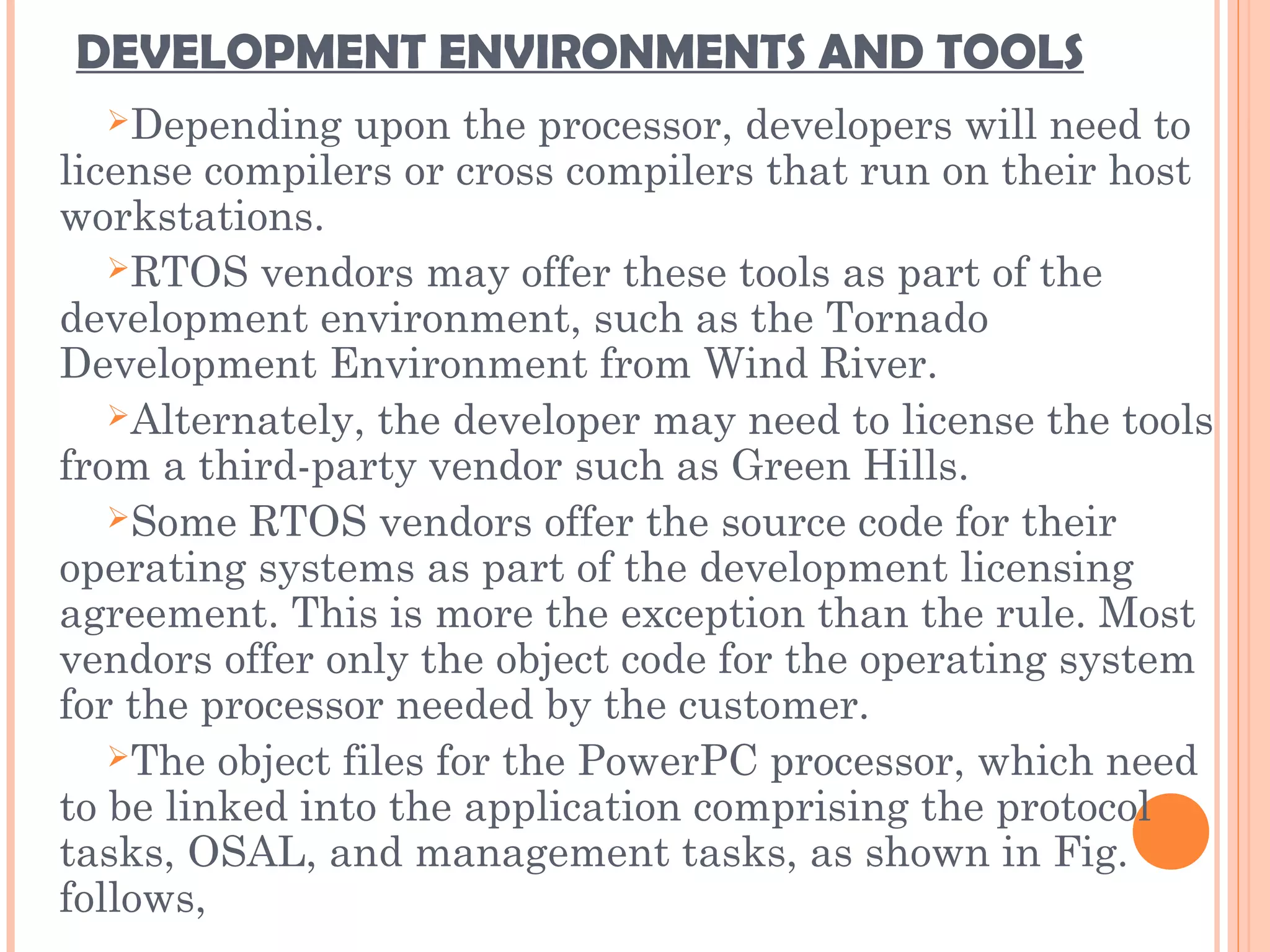 DEVELOPMENT ENVIRONMENTS AND TOOLS
Depending upon the processor, developers will need to
license compilers or cross compilers that run on their host
workstations.
RTOS vendors may offer these tools as part of the
development environment, such as the Tornado
Development Environment from Wind River.
Alternately, the developer may need to license the tools
from a third-party vendor such as Green Hills.
Some RTOS vendors offer the source code for their
operating systems as part of the development licensing
agreement. This is more the exception than the rule. Most
vendors offer only the object code for the operating system
for the processor needed by the customer.
The object files for the PowerPC processor, which need
to be linked into the application comprising the protocol
tasks, OSAL, and management tasks, as shown in Fig.
follows,
 