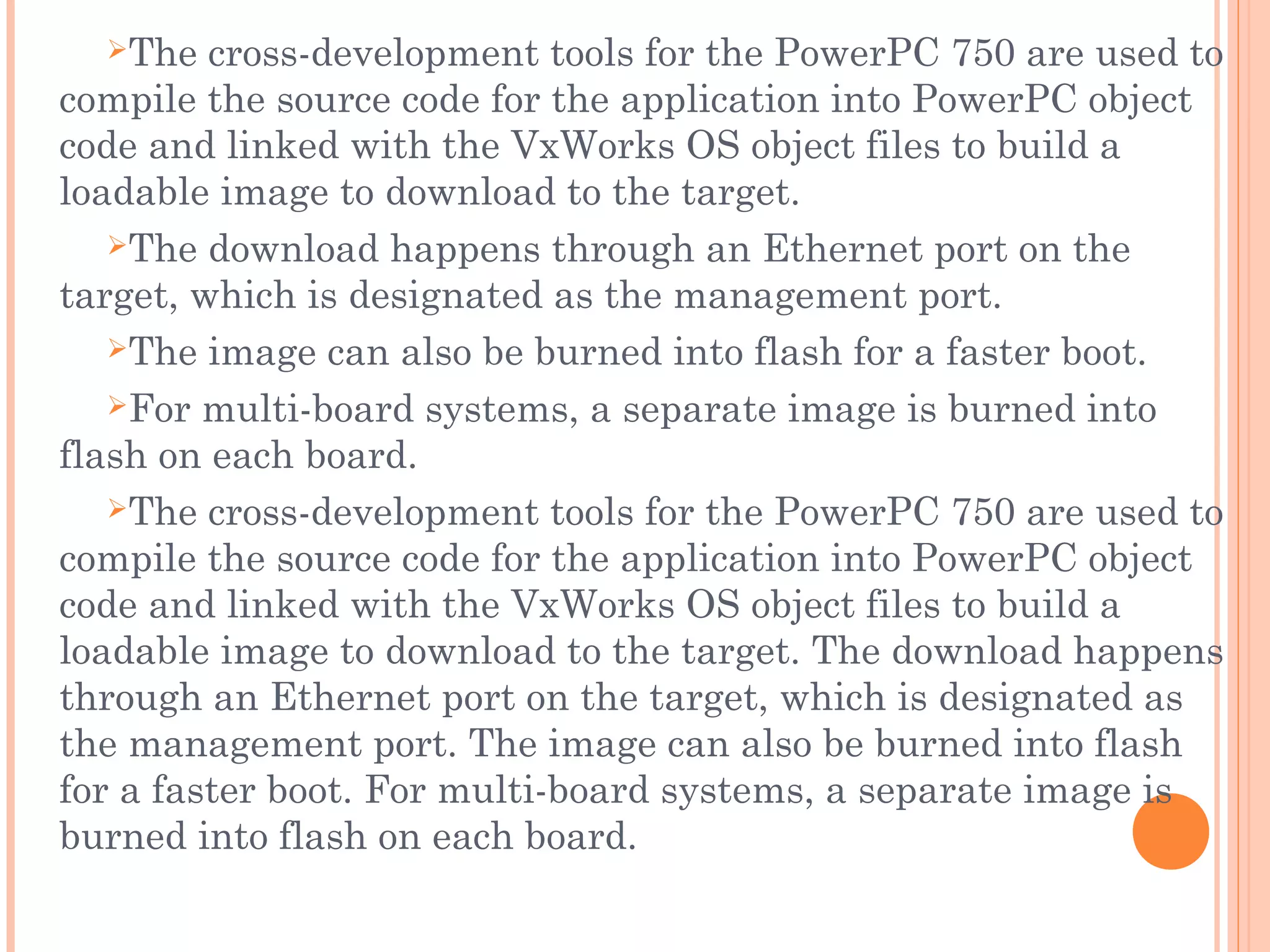 The cross-development tools for the PowerPC 750 are used to
compile the source code for the application into PowerPC object
code and linked with the VxWorks OS object files to build a
loadable image to download to the target.
The download happens through an Ethernet port on the
target, which is designated as the management port.
The image can also be burned into flash for a faster boot.
For multi-board systems, a separate image is burned into
flash on each board.
The cross-development tools for the PowerPC 750 are used to
compile the source code for the application into PowerPC object
code and linked with the VxWorks OS object files to build a
loadable image to download to the target. The download happens
through an Ethernet port on the target, which is designated as
the management port. The image can also be burned into flash
for a faster boot. For multi-board systems, a separate image is
burned into flash on each board.
 
