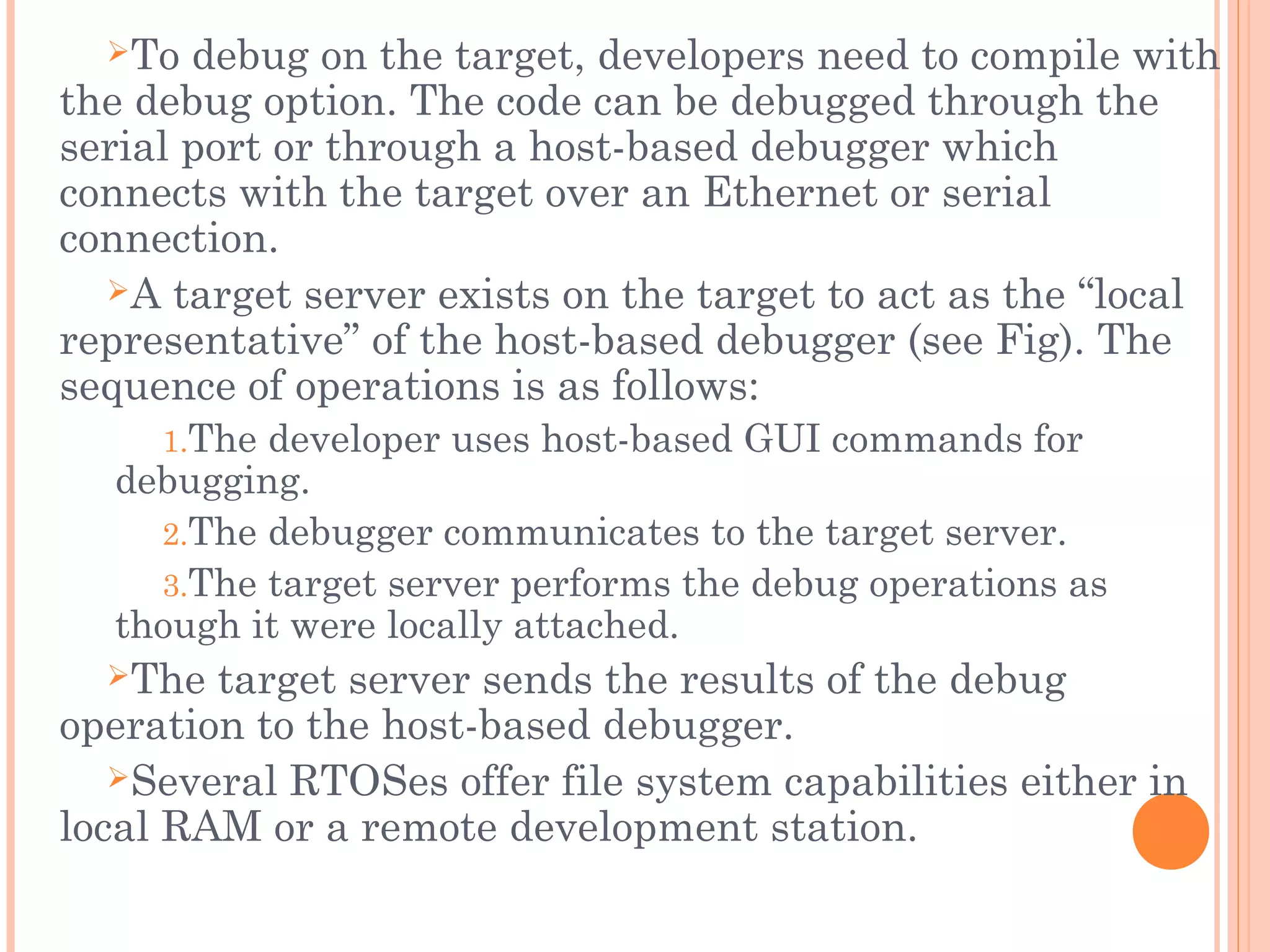 To debug on the target, developers need to compile with
the debug option. The code can be debugged through the
serial port or through a host-based debugger which
connects with the target over an Ethernet or serial
connection.
A target server exists on the target to act as the “local
representative” of the host-based debugger (see Fig). The
sequence of operations is as follows:
1.The developer uses host-based GUI commands for
debugging.
2.The debugger communicates to the target server.
3.The target server performs the debug operations as
though it were locally attached.
The target server sends the results of the debug
operation to the host-based debugger.
Several RTOSes offer file system capabilities either in
local RAM or a remote development station.
 