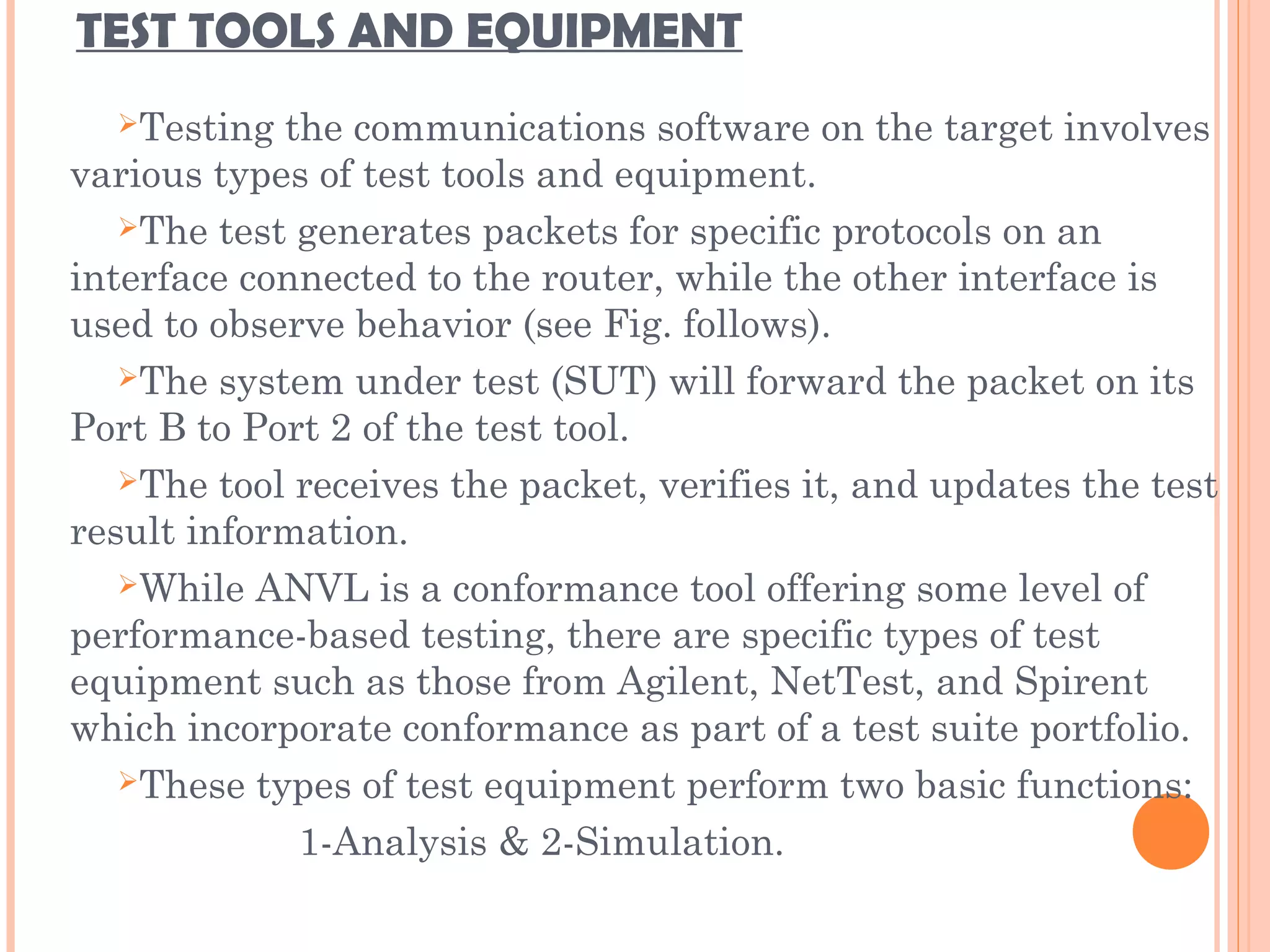 TEST TOOLS AND EQUIPMENT
Testing the communications software on the target involves
various types of test tools and equipment.
The test generates packets for specific protocols on an
interface connected to the router, while the other interface is
used to observe behavior (see Fig. follows).
The system under test (SUT) will forward the packet on its
Port B to Port 2 of the test tool.
The tool receives the packet, verifies it, and updates the test
result information.
While ANVL is a conformance tool offering some level of
performance-based testing, there are specific types of test
equipment such as those from Agilent, NetTest, and Spirent
which incorporate conformance as part of a test suite portfolio.
These types of test equipment perform two basic functions:
1-Analysis & 2-Simulation.
 
