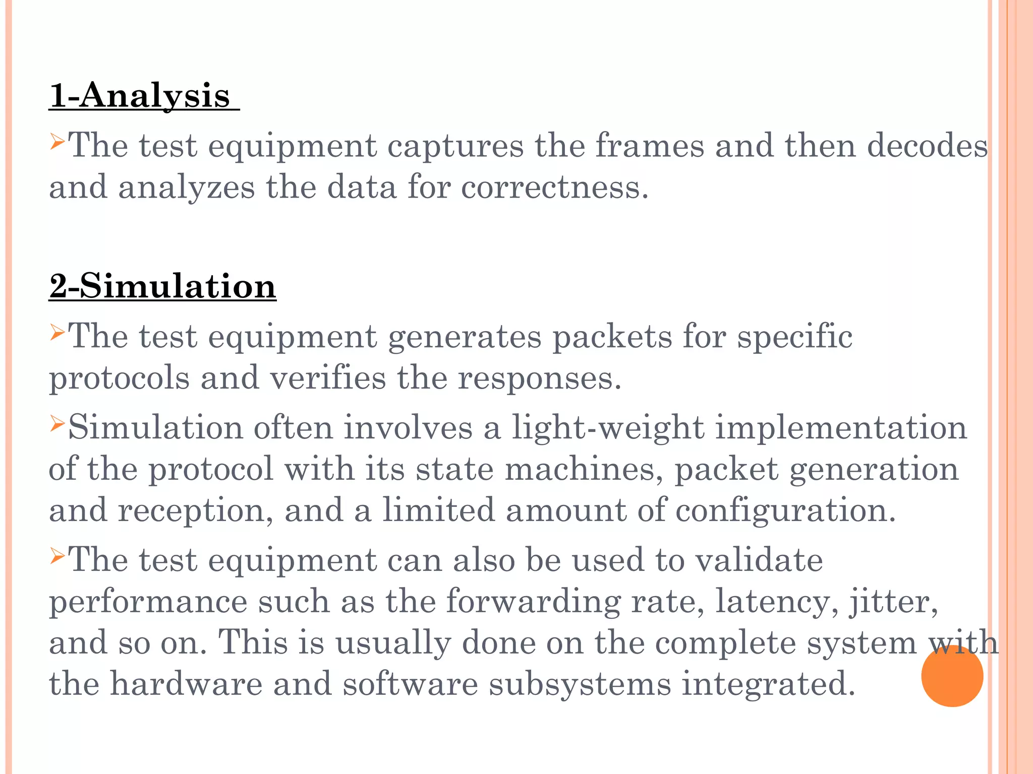 1-Analysis
The test equipment captures the frames and then decodes
and analyzes the data for correctness.
2-Simulation
The test equipment generates packets for specific
protocols and verifies the responses.
Simulation often involves a light-weight implementation
of the protocol with its state machines, packet generation
and reception, and a limited amount of configuration.
The test equipment can also be used to validate
performance such as the forwarding rate, latency, jitter,
and so on. This is usually done on the complete system with
the hardware and software subsystems integrated.
 