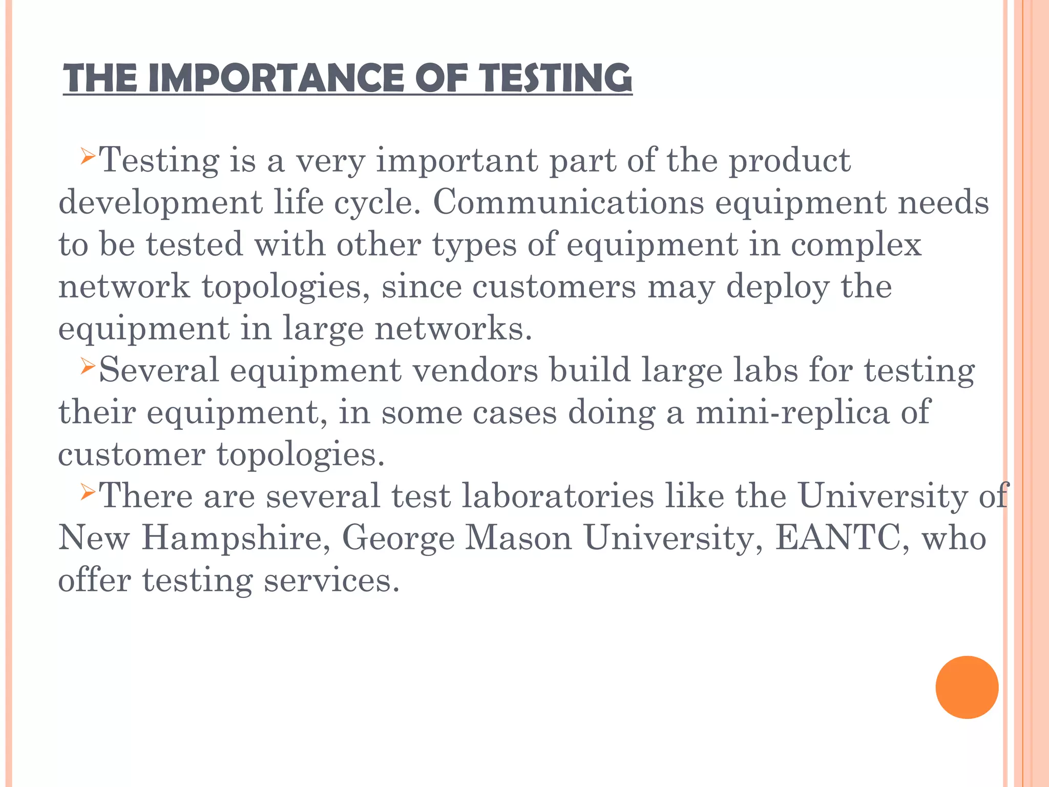 THE IMPORTANCE OF TESTING
Testing is a very important part of the product
development life cycle. Communications equipment needs
to be tested with other types of equipment in complex
network topologies, since customers may deploy the
equipment in large networks.
Several equipment vendors build large labs for testing
their equipment, in some cases doing a mini-replica of
customer topologies.
There are several test laboratories like the University of
New Hampshire, George Mason University, EANTC, who
offer testing services.
 