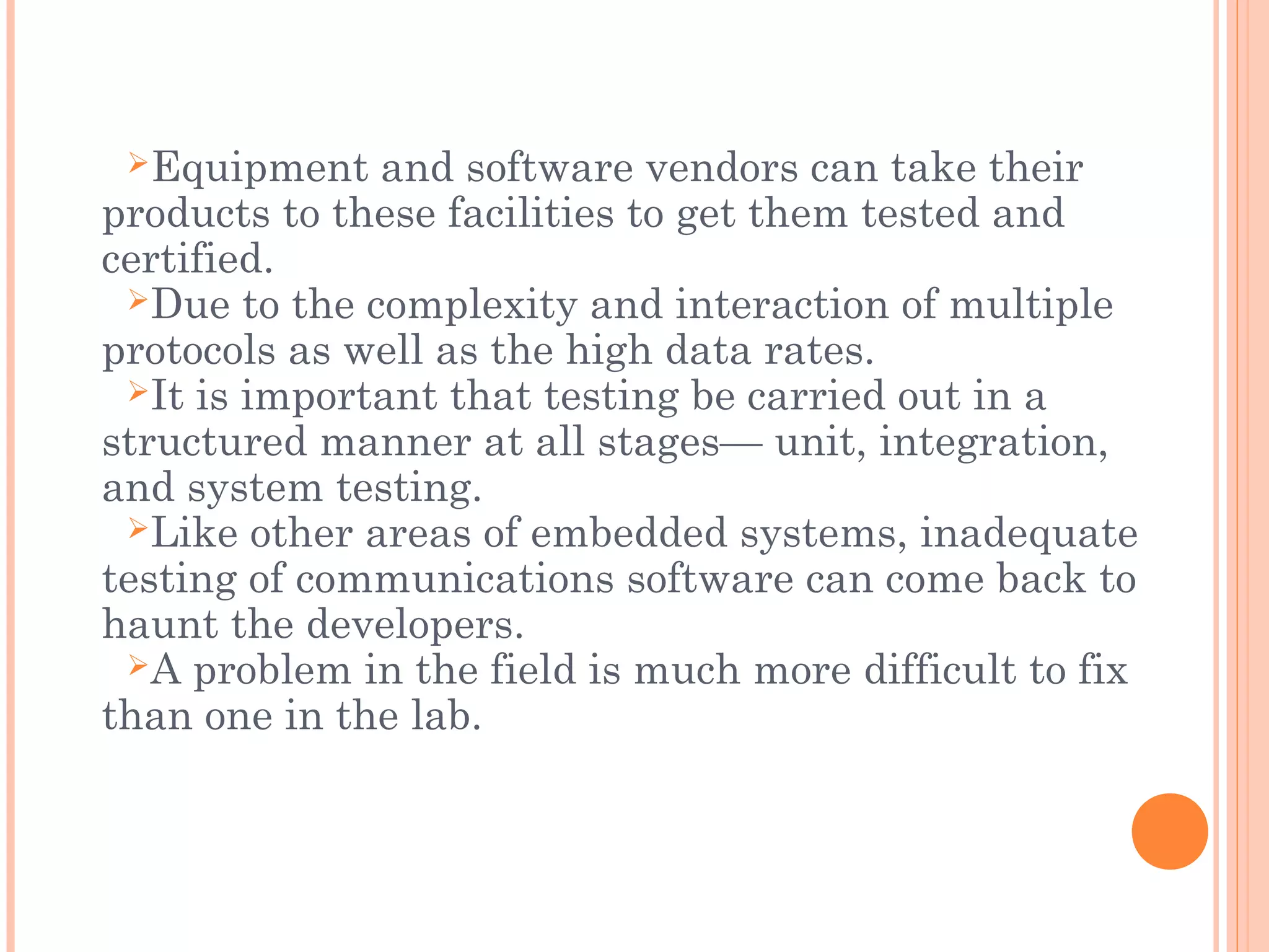 Equipment and software vendors can take their
products to these facilities to get them tested and
certified.
Due to the complexity and interaction of multiple
protocols as well as the high data rates.
It is important that testing be carried out in a
structured manner at all stages— unit, integration,
and system testing.
Like other areas of embedded systems, inadequate
testing of communications software can come back to
haunt the developers.
A problem in the field is much more difficult to fix
than one in the lab.
 