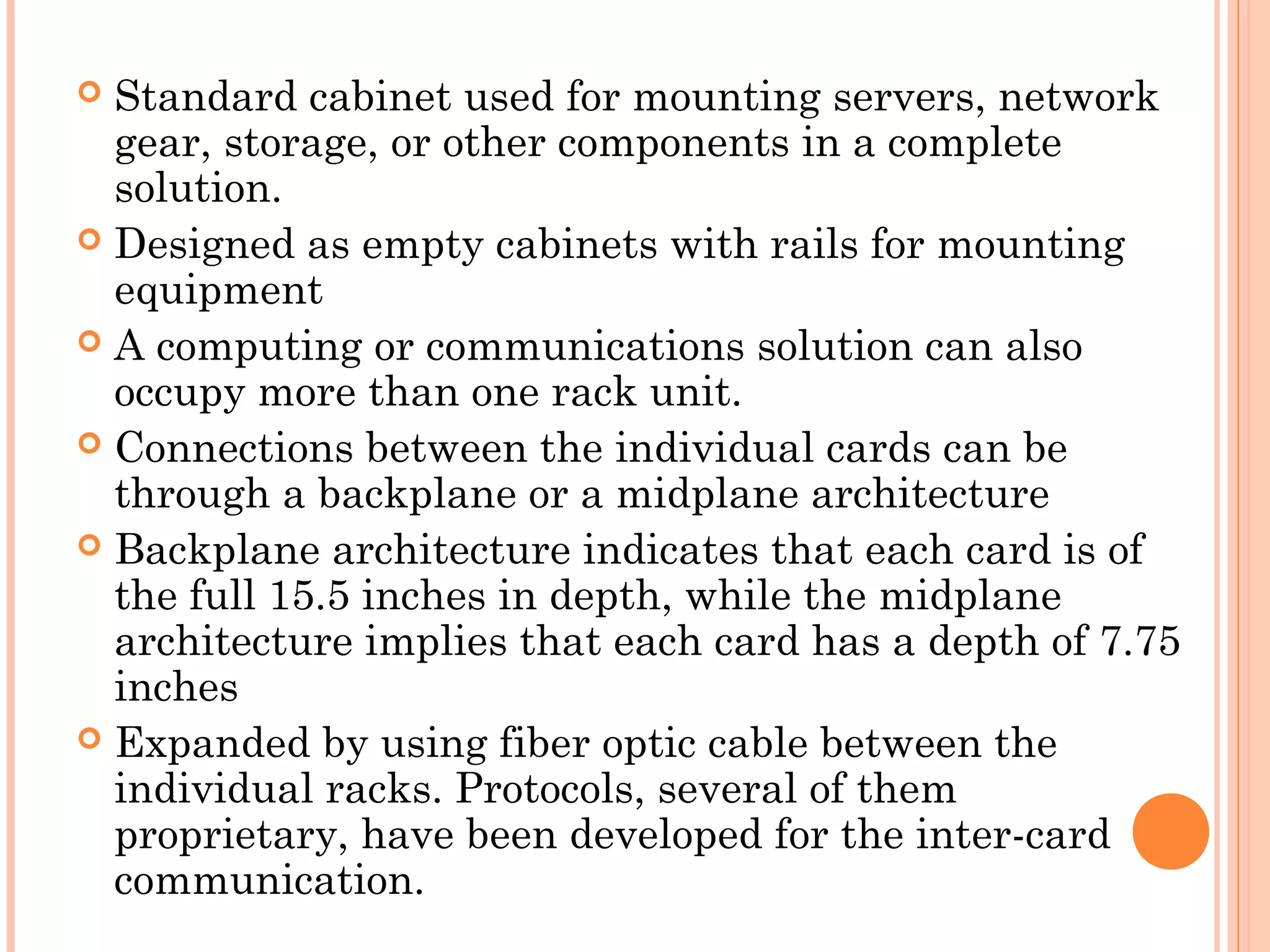  Standard cabinet used for mounting servers, network
gear, storage, or other components in a complete
solution.
 Designed as empty cabinets with rails for mounting
equipment
 A computing or communications solution can also
occupy more than one rack unit.
 Connections between the individual cards can be
through a backplane or a midplane architecture
 Backplane architecture indicates that each card is of
the full 15.5 inches in depth, while the midplane
architecture implies that each card has a depth of 7.75
inches
 Expanded by using fiber optic cable between the
individual racks. Protocols, several of them
proprietary, have been developed for the inter-card
communication.
 