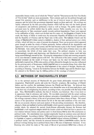 memorable literary works out of which the "Prince" and the"Discourseson the First Ten Books
of Titus L~V~LIS"stand out most prominently. Their contents spelt out his political thought and
earned him notoriety such as indifference to tlie use of immorul means to achieve political
purposes and tlie belief tliat government depended largely onforce and era). His writings are
mainly influenced by the then prevailing situation which half the time was the battle ground
of conspirators and ambitious politicians-local as well as foreign. The public leaders were
activated more by selfish motive than by public interest. Public morality was very low, the
Papal authority in Ttaly constituted greatly towards political degradation. Popes were opposed
to the i~nificationof Italy, which was divided into five states viz. the Kingdo~nof Naples in the
south, the Duchy of Milan in north-west, the aristocratic Republic of.Venice in tlie north-east,
and the Republic of Florence and the Papal state in the centre. Tlie Catllolic Church and the
clergy of Machiavelli's time wanted to maintain a shadow of their spiritual power over whole
of Italy, which left Italy in a state of arrested development. There was no power which appeared
great enough to unite the whole of Italian peninsula. Italians suffered all the degradation and
oppression of the worst type of tyranny and the land became a prey to the French, Spanish and
the Germarts. And, unlike other European countries none of the rulers of Italian states was able
to consolidate the wliole of Italy under their sway. The political situation in Italy was
e~nbarrassinglycomplex and depressing; and Machiavelli as a patriotic Italian could not help
being overwheliningly nloved by that. Securing the independence of Italy and restoring prosperity
of its cities became a inaster passion with him. The unification of the entire country under one
~iationaltnonarch 011 tllc model of France and Spain was the ideal for Macliiavelli which
pat-ticularlyinspired him. If the rotten politics of Italy affected his thought, he was also influenced
by the growing spirit of Renaissance wliicl~impelled men to re-examine things from other than
the clerical point of view. Being the chief expollent of this school of thought, Machiavelli,
according to Dunning, "stood on the borderline between the Middle Ages and the Modern Ages.
He ushered in the Modern Age by ridding politics of tlie vassalage of religion."
5.3 METHODS OF MACHIAVELLI'S STUDY
As to the spiritual ancestry of Machiavelli tlie great Greek philosopher Aristotle held his
imagination. MaclliaveIli quietly put aside the Church's scriptures, the teachings of Churcl-r
fathers and the conflict for suprelliacy between the Cl~urclzand tlie State. He believed that
human nature, and therefore, human problems were aln~ostthe same at all times and places, and
so the best way of enlightening the present, according to him, was possible with the help of the
past. Thus, Machiavelli's methods, like that of Aristotle, was historical. But, it was more so
in appearance than in substance and reality. He was more concerned with the actual working
of the governmental machinery than the abstract principles of cor~stitution.A realist in politics
his writings expound a theory of the art of government rather than a theory of State. The actual
source of his speculation wab the interest he felt in the men and conditions of his own time. I
I-Ie was an accurate observer and acute analyst of the prevailing circumstances. He, tlterefore,
adopted a form and method of political pliilosopliy which ignored completely the scholastic and
j~~risticideals, He adopted the ancient Greek-Roman philosophy because the Romans had
establisl~eda well organised empire which tlie Greeks could not which led him to perceive the
true relation between history and politics and it is front history that he drew his conclusions as I
political truths. His conclusiol~swere reached empirically based on common sense and shrewd
political foresigl~t.Accordingto Sabine: "[Hle used historyexactly as he used his own observation
to illi;strate or support a co~iclusionthat he had reached without reference tw liistory." He was
a political realist, and like Aristotle he amassed historical facts to ovenvhel~nreaders, but his
political writings belong less to political theory than to the class of diplomatic literature. It was
Dunning who called his study as "the study of the art of government rather than a theory of
 