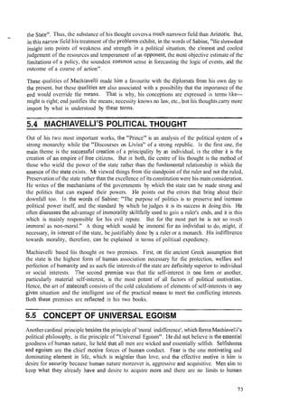 - the State". Thus, the substance of his thought covers-a much narrower field than Aristotle. But,
in this narrow field liis treatment of the proble~nsexhibit, ill the words of Sabi~ie,"tlie slirewdest
insigllt into points of weakness and strength in a political situation, the clenrest and coolest
judgement of the resources and temperament of an opponetit, the most objective estimate of the
lilnitations of a policy, the soundest cornmon sense in forecasting the logic of events, arid the
outcome of a course of action".
Tjlese qualities of Machiavelli made him a favourite with the diplo~natsfrom his own day to
tile present, but these q~~alitiesare also associated with a possibility that the ilnportance of tlic
end would override tlie means. Tliat is why, his conceptions are expressed in terms like-
might is right; end justifies the means; necessity knows no law, etc., but liis thoughts carry more
import by what is understood by these ternis.
5.4 MACHIAVELLI'S POLITICALTHOUGHT
Out of his two most important works, the "Prince" is an analysis of the political system of ;I
strong monarchy while tlie "Discourses on Livius" of a strong republic. In the first one, the
111aill theme is the successf~~lcreatioli of a principality by an individual, in the other it is the
creation of an empire of flee citizens. But in both, tlie centre of liis thought is the method of
those who wield the power of the state rather than the fi~ndamentalrelationship in wliicll tl~e
essence of the state exists. Me viewed things from tlie standpoint of the ruler and not the ruled,
Preservation of the state rather tlia~ithe excellence of its constitution were his main consideration.
He writes of tile .mechanisms of 1:he governments by which tlie state call be made strong arlcl
the politics that can expalid their powers. I-le points out tlie errors that bring about thcir
downfall too. In tlie wosds of Sabine: "The purpose of politics is to preserve and iticrease
political power itself, and the standard by which he judges it is its success in doing this. He
often disc~~ssesthe advantage of itnmorality skillfi~llyused to gain a ruler's ends, and it is this
which is mainly responsible for his evil repute. But for tlle most part Ire is not so much
i~nriioralas non-moral." A thing whicli would be imnloral .for an illdividual to do, ~lrigllt,if
necessary, iri intercst of the state, be justifiably done by a ruler or a monarch. His indifference
towards morality, therefore, can be explained in terms of political expediency.
Machiavelli based liis thought on two premises. First, on tlie ancient Greek assumption that
the state is the highest form of human association necessary for tlie protection, welfare and
perfection of Iiu~iianityand as SLIC~Itlie interests of tlie state are dcfinitcly superior to individual
or social interests. The second prcmise was that tlie self-interest in olie form or another,
particularly material self-interest, is the most potent of all factors of political motivatiot~.
Hence, tlie art of statecrdt consists of the cold calculations of elements of self-interests in ally
given situation and the intelligent use of the practical inealis to meet the conflicting interests.
Both tlrese premises are reflected in his two books.
CONCEPT OF UNIVERSAL EGOISM
Anothercardinal principle besides the principle of 'moral indifference', which forms Machiavelli's
political philosophy, is tlie principle of "Universal Egoism". He did not believe in the essential
goodness of Iluman nature, lie held that all men are wicked arrd essentially selfish. SelFishness
and egoism are tlie chief n-iotive forces of human conduct. Fear is the one ~i~otivatirigand
dominating ele~ne~itin life, which is mightier than love, and tlie effective motive in llini is
desire for secilrity because human nature moreover is, aggressive atid acquisitive. Men aim to
keep what they already have and desire to acquire more and there are no limits to liu~nali
 