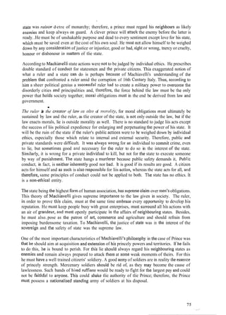 state was raison dJ
etre of monarchy; therefore, a prince must regard his neighbours as likely
enemies and keep always on guard. A clever prince will attack the enemy before the latter is
ready..He must be of unshakable purpose and dead to every sentiment except love for his state,
wllicli must be saved even at the cost of his own soul. He nus st not allow himself to be weighed
down by ally consicleration of justice or injustice, good or bad, right or wrong, tnercy or cruelty,
honour or dishonour in lilatters of tlie state.
According to Maclliavelli state actions were not to be judged by individual ethics. He prescribes
double standard of cotiduct for statesmen and thc private citizens. This exaggerated notion of
what a ruler and a state can do is perhaps because of Machiavelli's understanding of the
problem that confronted a ruler amid the corruption of 16th Century Italy. Thus, accordi~igto
liim a sheer political genius a successf~~lruler liad to create a military power to overcorne the
disorderly cities and principalities and, tllerefore, the force behind tlie law must be the only
power that llolds society together; tnoral obligations must in the end be derived from law ant1
government.
.The ruler is the cremoi. of l a ~ jas also of iiiorirlity, for moral obligations must ultimately be
sustained by law and the ruler, as tlie creator of the state, is not only outside the law, but if the
law enacts morals, lie is outside morality as well. There is no standard to judge liis acts except
the success of liis political expedience for enlarging and perpetuating the power of his state. It
will be the ruin of the state if the ruler's public actious were to be weighed dowli by itidividual
ethics, especially those which relate to internal and external security. Therefore, public atid
private standards were diffic~~lt.It was ~Iwayswrong for an individual to coni~nitcrime, even
to lie, but so~metimesgood slnd necessary for the ruler to do so in the interest OF the state.
Siinilarly, it is wrong for a private individi~alto kill, but not for the state to execute someone
by way of pulzisli~nent.The state hangs a murclerer because public safety demands it, Pi~bJic
conduct, in fact, is neither inlzerently good nor bad. It is good if its results are good. A citizen
acts for himself and as SLICII is also respo~lsiblefor liis actiotl, whereas the state acts for all, aud
tbkrefore, same principles of conduct could not be applied to both. Tlle state has no ethics. It
is a lion-etl~icalentity.
Thestate being the highest form of human association, has supremeclaiin over men's obligations.
This theory of Maclliavelli gives supreme i~nportaticeto the law given in society. The ruler,
in order to prove this claim, must at the same time elnbrace every opportllriity to develop his
reputation. He must keep people busy with great enterprises, must surrou~~dall his actions with
an air of gratideur, and IIILIS~openly participate in the affairs of neiglibouri~zgstates. Besides,
he must also. pose as the patron o.F art, co~n~i~erceand agriculture and should refrain from
imposing burdensome taxation. To Macl~iavelli,the justice of state was in the interest of the
sovereigli and the safety of state was the supreme law.
One of the most important characteristics of Machiavelli's plzilosopliy in the case of Prince was
tliat Ile should aim at acquisition and extensio~zof his princely powers and territories. If Ize fails
to do this, he is bound to perish. For this lie sllould always regard his neighbourilzg states as
elzemies and remain always prepared to attack tlietn at some weak moments of theirs. For this
he must liave a well trained citizeris' soldiery. A good army of soldiers are in reality the essetice
of princely strength. Mercenary soldiers sl~ouidbe rid of, as they tnay become the cause of
lawlessness. Such bands of hired ruffians would be ready to figlrt for the largest pay and could
not be faitlifitl to anyone. This could shake tlie authority of tlie Prince; therefore, the Prince
]nust possess a nationalised standing army of soldiers at his disposal.
 