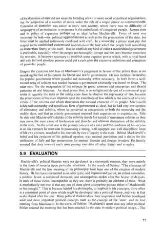 oftlie dominion of statc did not mean the blending of two or more social or political organisatiotis,
but the subjectiori of a number of stales under the rule of a single prince or commonwealth.
Extension of dorninion was easier in one's own country, where there was no difficulty of
lalig~rage'orof an institution to overcome iii,tlie assimilation of conquered people. Roman slate
and its policy of expansion perhaps set an ideal before Macliiavelli. Force of arrris was
necessary for both-for political aggrandisement as well as for tlie preservation of tlie state, but
force must be applied judiciously combined with craft. In a ~nonarchya prince must pay due
respect to the establisliecl custo~nsand institutions of tlie land which tlie people liold so~iiethitig
as dearer thari liberty or life itself. But, to establish ally kind of order a monarcliical government
is preferable, especially when the people are thoroughly corrupt and the laws become powerless
for restraint. It becoriies necessary tc cstablisl~sotlie superior power which, wit11 a royal 11:itid
arid with full and absolute powers could put a curb up011the excessive ambitions and corruption
of powerfill people.
Despite tlie cynicism and bias of Macl~iavelli'sjudgement in favour of tlie prince there is 110
lnistakitlg the fact of liis esteem for liberal and lawful government. I-Ie was inclined f~ivourabty
for popular government where possible and monarchy wkere necessary. In hot11 I'ortns a well-
twined army of soldiers was needed because a government ultinlately was bascd nn force. 'I'lie
ruler must fire tlie imagination of the subjects by grand schernes and enterprises anti sliould
patronise art arid literature. An ideal priuce tliils, is a11eriligliteiiecl despot o f a non-riioral type
while in rcpublic thc ruler or tlie ruling class have to observe the sl;pielilacy of law, because
the preservation of tlic state depet~clsripon the excelletice of law which is ille source of all civic
virtues of tlie citizens and which deteniiines the national character of its peoplc. Macliiavelli
liolds both monarcliy arid republican form of goveriiment as ideal, but lie had very low opinion
of aristocracy and nobility, wliorii he perceived as antagonistic to both the monarchy and tl~c
middle class, and that an orderly government required their suppression or expatriation. Siclc
by side with 1?3ailriavelli'sdislike of tlie ~iobilitystatids his hatred of tnerccnary soldiers as they
tiiay prove the main cause of lawlessness and disorder and ultimate destruction of the stability
of the state, As tlie art of war is tlic primary concern of a ruler and tlie condition of his success
in all liis ventures lie m~tstairn ill possessing a strong, well equipped and well disciplined fo~.cc
of his own citizens, attaclied to his interests by ties of loyalty to thc state. Behind Macliiitvelli's
belief atid his cynicism of liis political opinion, was national patriotism and a clesirc for tilo
unification of Italy and her preservation for internal disorder and foreign invaders. He fisnltly
asserted that duty towar.cls one's owti country overt*idesall other duties and scruples.
5.9 EVALUATION ..
Macliiavelli's political tlicories wcre not developed in a systerliatic nia~~ner,they were mainly
in the for111of remarlts upon particular sitirations. In the wards oi' Sabine: "'The cliasacter of
Macliiavelli and tlie truc meaning of liis pl~ilosopliyllave been one of the enigmas of modern
history. I-Ie lins beer1 rcl)resented as an utter cynic, and in~passionedpatriot, 311 arderit nationalist,
a political Jesuit, ~1 convinced democrat, and iitlscrup~~lousseeleer after tile favour of clcspots.
lneacli of these views, incompatible as they are, there is probably an ele~ne~itof truth. what
is empliatically not true is tllnt any one of them givcs a con~pletcpicture either of Maclliavelli
or liis thouglit." 'l'llis is because bellitid his ~~t~ilosophy,or itnplicit it1 his concepts, tliere often
is a consistent point ol'view wliich ~i~iglltbe developed into a political Ilieory, and was in Ihct
so developed after liis time. Many political tliinlcers drew their inspiration atltl firrtlie~.cle.veloped
solid and most important political concepts s~tchas tlie concept of tlie 'state' and its truc
meaning fro111Macliiavelli. [ti the words ol' Sabine: "Maclliavelli tnnre than any other political
tliinker crcatcd the meaning that lias been attached lo the state in modesri political usage,.. 'T'lic
 
