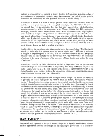 state as an organised force, suprerile in its own territory arid pursuing s conscious policy of
aggrandisement in its relations with other states, becatlie not only the typical modern political
institution but increasingly the ~iiostpowerful iristit~ltio~lin modern society."
Machiavelli is kliowri as a father of modern political theory. Apart from tlieorising about the
state lie has also given meaning to the concept of sovereignty. But he never let liis belief in
the general theory of all o~nnipotentlaw giver t~1r11into a general theory of absolutis~nor
absolute ~iio~iarcliy,wl~ichtlie subsequent writer Thonias Hobbes did. This concept of
sovereignty-internal as well as external-is inlplicit in his recommendation of despotic power
of the ruler for making tlie state pennanent atid safe inter~iallyand externally. This idea of liis
was later developed into systematic theory of state sovereignty by French thinker Jean Bodin,
while Hugo Grotius built upon a theory of legal sovereignty, which was further given a proper
formulation by tlie English tlleorist John Austin. Earlier, I-lobbes while ji~stifyi~ighis social
contrslct had also borrowed Machiavelli's conception of human nature on wliich lie built his
social contract theory and that of absolute sovereignty.
Machiavelli was the first who gave the idea of secularism. In the words of Allen: "Tlie Macliiavelli
state is, to begin with, in a complete sense, an entirely secular state." Altl~ouglihe attributes
to religion an i~nporta~itplace ill the state, lie at the same time separates the two. He placed
religion wifhin the state not ubove it and accordilig to him, '"tie observa~iceof tlie ordinances
of religion is tlie cause of greatness of the co~nrno~~wealtli;as also in their neglect the cause
of their ruin."
Machiavelli's belief in the potency of material interests of people rather than tlie spiritual ones
influenced Hegel and subsequently Marx in propounding ilieir theory of Material Origin of tlie
State. Macliiavelli was also tlie first exponent of tlie tl~eoryof aggrandisement wliich is the
basis of modern power politics. In day-to-day international politics each state ainis at increasing
its econolnic and military power over other states.
Machiavelli was the first pragmatist in tlie history of political tliouglit. His method and approach
to problel~lsof politics were guided by cornmorl selise and history. According to Professor
Maxey: '"is passion for the practical as against the theoretical undoubtedly did niuch to rescue
political thought from the scl~olasticobscurantism of the Middle Ages." Machiavelli's idea of
omnipote~~ceof the state alld the business of tlie government was to provide security to person
and property and has had a long lasting effect. His ideas were revolutionary in nature and
substance and he brought politics in line with political practice. In tlie end, it call be said that
a good deal of odiu~nis attached to Machiavelli for his cynical disregard for morality arid
religio~i.Macliiavellism lias become a by-word fsr ~~~iscrup~~loi~sness;but it must be noted that
he wrote the 'Prince' and 'Disco~~rses'prirnarily from tlie point of view or tlie preservation of
state, every other consideratioil being secondary. Macliiavelli undoubtedly was frank, bold and
llonest besides being practical in ~tnderstandiligthe real politic whicli made him a favourite of
diplolnats d u r i ~ ~ ghis own time to the present. ''"Once we restore Machiavelli to tIie world in I
which his ideas were iilitially f o r ~ ~ ~ e d ,we car1 begill to appreciate the extraordinary originality I
of his attack on the prevailing moral assulnptiolis of liisage. And once we grasp the implications
of his owti moral outlook, we can readily see why his name is still so invoked whenever tlie
issues of political power and leadership are discussed" (Skinner 1981: 2). 1
5.10 SUMMARY
I
Machiavelli was a product of the age of prolific cliange and of a period that marked a definite I
reaction against the authority of tlie Pope and liis preacl~ingof spiritualism. Iie is known for I
 