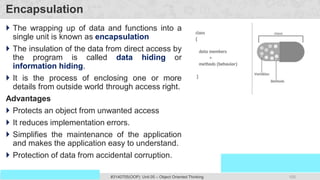 105
Prof. Swati R Sharma
OOP Java is the easiest, scoring and my favorite subject
#3140705(OOP) Unit 05 – Object Oriented Thinking
Encapsulation
 The wrapping up of data and functions into a
single unit is known as encapsulation
 The insulation of the data from direct access by
the program is called data hiding or
information hiding.
 It is the process of enclosing one or more
details from outside world through access right.
Advantages
 Protects an object from unwanted access
 It reduces implementation errors.
 Simplifies the maintenance of the application
and makes the application easy to understand.
 Protection of data from accidental corruption.
 