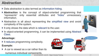107
Prof. Swati R Sharma #3140705(OOP) Unit 05 – Object Oriented Thinking
OOP Java is the easiest, scoring and my favorite subject
Abstraction
 Data abstraction is also termed as information hiding.
 Abstraction is the concept of object-oriented programming that
“represents” only essential attributes and “hides” unnecessary
information.
 Abstraction is all about representing the simplified view and avoid
complexity of the system.
 It only shows the data which is relevant to the user.
 In object-oriented programming, it can be implemented using Abstract
Class.
Advantage:
 It reduces programming complexity.
Example:
 A car is viewed as a car rather than its
numerous individual components.
 