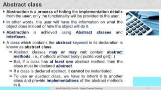 112
Prof. Swati R Sharma
OOP Java is the easiest, scoring and my favorite subject
#3140705(OOP) Unit 05 – Object Oriented Thinking
Abstract class
 Abstraction is a process of hiding the implementation details
from the user, only the functionality will be provided to the user.
 In other words, the user will have the information on what the
object does instead of how the object will do it.
 Abstraction is achieved using Abstract classes and
interfaces.
 A class which contains the abstract keyword in its declaration is
known as abstract class.
 Abstract classes may or may not contain abstract
methods, i.e., methods without body ( public void get(); )
 But, if a class has at least one abstract method, then the
class must be declared abstract.
 If a class is declared abstract, it cannot be instantiated.
 To use an abstract class, we have to inherit it to another
class and provide implementations of the abstract methods
in it.
 