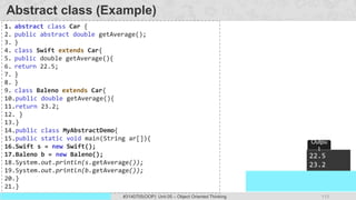 113
Prof. Swati R Sharma
OOP Java is the easiest, scoring and my favorite subject
#3140705(OOP) Unit 05 – Object Oriented Thinking
Abstract class (Example)
1. abstract class Car {
2. public abstract double getAverage();
3. }
4. class Swift extends Car{
5. public double getAverage(){
6. return 22.5;
7. }
8. }
9. class Baleno extends Car{
10.public double getAverage(){
11.return 23.2;
12. }
13.}
14.public class MyAbstractDemo{
15.public static void main(String ar[]){
16.Swift s = new Swift();
17.Baleno b = new Baleno();
18.System.out.println(s.getAverage());
19.System.out.println(b.getAverage());
20.}
21.}
22.5
23.2
Outpu
t
 