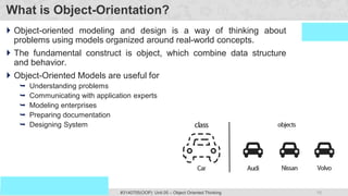 15
Prof. Swati R Sharma #3140705(OOP) Unit 05 – Object Oriented Thinking
OOP Java is the easiest, scoring and my favorite subject
What is Object-Orientation?
 Object-oriented modeling and design is a way of thinking about
problems using models organized around real-world concepts.
 The fundamental construct is object, which combine data structure
and behavior.
 Object-Oriented Models are useful for
 Understanding problems
 Communicating with application experts
 Modeling enterprises
 Preparing documentation
 Designing System
 