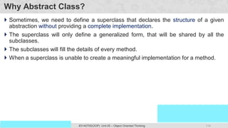114
Prof. Swati R Sharma
OOP Java is the easiest, scoring and my favorite subject
#3140705(OOP) Unit 05 – Object Oriented Thinking
Why Abstract Class?
 Sometimes, we need to define a superclass that declares the structure of a given
abstraction without providing a complete implementation.
 The superclass will only define a generalized form, that will be shared by all the
subclasses.
 The subclasses will fill the details of every method.
 When a superclass is unable to create a meaningful implementation for a method.
 