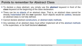 115
Prof. Swati R Sharma
OOP Java is the easiest, scoring and my favorite subject
#3140705(OOP) Unit 05 – Object Oriented Thinking
Points to remember for Abstract Class
 To declare a class abstract, you simply use the abstract keyword in front of the
class keyword at the beginning of the class declaration.
 There can be no objects of an abstract class. That is, an abstract class cannot be
directly instantiated with the new operator. Such objects would be useless, because
an abstract class is not fully defined.
 Cannot declare abstract constructors, or abstract static methods.
 Any subclass of an abstract class must either implement all of the abstract methods
in the superclass, or be itself declared abstract.
 