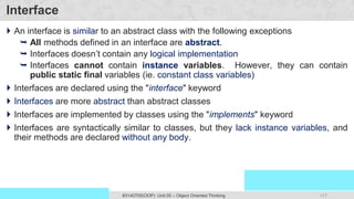 117
Prof. Swati R Sharma
OOP Java is the easiest, scoring and my favorite subject
#3140705(OOP) Unit 05 – Object Oriented Thinking
Interface
 An interface is similar to an abstract class with the following exceptions
 All methods defined in an interface are abstract.
 Interfaces doesn’t contain any logical implementation
 Interfaces cannot contain instance variables. However, they can contain
public static final variables (ie. constant class variables)
 Interfaces are declared using the "interface" keyword
 Interfaces are more abstract than abstract classes
 Interfaces are implemented by classes using the "implements" keyword
 Interfaces are syntactically similar to classes, but they lack instance variables, and
their methods are declared without any body.
 