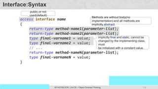118
Prof. Swati R Sharma
OOP Java is the easiest, scoring and my favorite subject
#3140705(OOP) Unit 05 – Object Oriented Thinking
Interface:Syntax
access interface name
{
return-type method-name1(parameter-list);
return-type method-name2(parameter-list);
type final-varname1 = value;
type final-varname2 = value;
// ...
return-type method-nameN(parameter-list);
type final-varnameN = value;
}
public or not
used(default)
Methods are without body(no
implementation) and all methods are
implicitly abstract.
implicitly final and static, cannot be
changed by the implementing class,
must
be initialized with a constant value.
 