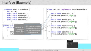 120
Prof. Swati R Sharma
OOP Java is the easiest, scoring and my favorite subject
#3140705(OOP) Unit 05 – Object Oriented Thinking
interface VehicleInterface {
int a = 10;
public void turnLeft();
public void turnRight();
public void accelerate();
public void slowDown();
}
class CarClass implements VehicleInterface
{
public void turnLeft() {
System.out.println("Left");
}
public void turnRight() {
System.out.println("Right");
}
public void accelerate() {
System.out.println("Speed");
}
public void slowDown() {
System.out.println(“Brake");
}
}
public class DemoInterface{
public static void main(String[] a)
{
CarClass c = new CarClass();
c.turnLeft();
}
}
Interface (Example)
Variable in interface
are by default
public, static, final
Here access
specifier of method
must be public
We have to provide
implementation to
all the methods of
the interface
Left
Outpu
t
 