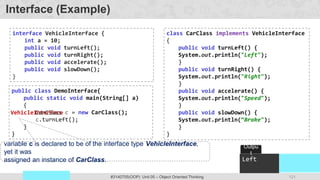 121
Prof. Swati R Sharma
OOP Java is the easiest, scoring and my favorite subject
#3140705(OOP) Unit 05 – Object Oriented Thinking
public class DemoInterface{
public static void main(String[] a)
{
c = new CarClass();
c.turnLeft();
}
}
VehicleInterface
interface VehicleInterface {
int a = 10;
public void turnLeft();
public void turnRight();
public void accelerate();
public void slowDown();
}
class CarClass implements VehicleInterface
{
public void turnLeft() {
System.out.println("Left");
}
public void turnRight() {
System.out.println("Right");
}
public void accelerate() {
System.out.println("Speed");
}
public void slowDown() {
System.out.println(“Brake");
}
}
Interface (Example)
Left
Outpu
t
CarClass
variable c is declared to be of the interface type VehicleInterface,
yet it was
assigned an instance of CarClass.
 