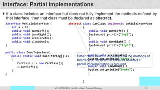 122
Prof. Swati R Sharma
OOP Java is the easiest, scoring and my favorite subject
#3140705(OOP) Unit 05 – Object Oriented Thinking
Interface: Partial Implementations
 If a class includes an interface but does not fully implement the methods defined by
that interface, then that class must be declared as abstract.
interface VehicleInterface {
int a = 10;
public void turnLeft();
public void turnRight();
public void accelerate();
public void slowDown();
}
class CarClass implements VehicleInterface
{
public void turnLeft() {
System.out.println("Left");
}
public void turnRight() {
System.out.println("Right");
}
}
public class DemoInterface{
public static void main(String[] a)
{
CarClass c = new CarClass();
c.turnLeft();
}
}
public void accelerate() {
System.out.println("Speed");
}
public void slowDown() {
System.out.println(“Brake");
}
abstract
Either class need to implement all the methods of
Interface or declare that class as abstract if
partial implementation is required.
 