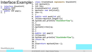 Prof. Swati R Sharma 123
OOP Java is the easiest, scoring and my favorite subject
#3140705(OOP) Unit 05 – Object Oriented Thinking
Interface:Example
1. interface StackIntf{
2. public void
push(int p);
1. public int pop();
2. }
1. class CreateStack implements StackIntf{
2. int mystack[];
3. int tos;
4. CreateStack(int size){
5. mystack= new int[size];
6. tos=-1;
7. }
8. public void push(int p){
9. if(tos==mystack.length-1){
10.System.out.println("StackOverflow");
11.}
12.else{
13.mystack[++tos]=p;
14.}
15.}
16.public int pop(){
17.if(tos<0){
18.System.out.println("StackUnderflow");
19.return 0;
20.}
21.elsereturn mystack[tos--];
22.}
23.}
StackDemo.java
 