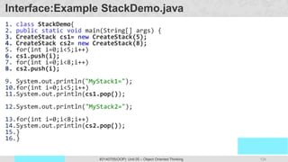 124
Prof. Swati R Sharma
OOP Java is the easiest, scoring and my favorite subject
#3140705(OOP) Unit 05 – Object Oriented Thinking
Interface:Example StackDemo.java
1. class StackDemo{
2. public static void main(String[] args) {
3. CreateStack cs1= new CreateStack(5);
4. CreateStack cs2= new CreateStack(8);
5. for(int i=0;i<5;i++)
6. cs1.push(i);
7. for(int i=0;i<8;i++)
8. cs2.push(i);
9. System.out.println("MyStack1=");
10.for(int i=0;i<5;i++)
11.System.out.println(cs1.pop());
12.System.out.println("MyStack2=");
13.for(int i=0;i<8;i++)
14.System.out.println(cs2.pop());
15.}
16.}
 