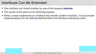 125
Prof. Swati R Sharma
OOP Java is the easiest, scoring and my favorite subject
#3140705(OOP) Unit 05 – Object Oriented Thinking
Interfaces Can Be Extended
 One interface can inherit another by use of the keyword extends.
 The syntax is the same as for inheriting classes.
 When a class implements an interface that inherits another interface, it must provide
implementations for all methods defined within the interface inheritance chain.
 