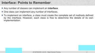 127
Prof. Swati R Sharma
OOP Java is the easiest, scoring and my favorite subject
#3140705(OOP) Unit 05 – Object Oriented Thinking
Interface: Points to Remember
 Any number of classes can implement an interface.
 One class can implement any number of interfaces.
 To implement an interface, a class must create the complete set of methods defined
by the interface. However, each class is free to determine the details of its own
implementation.
 