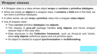133
Prof. Swati R Sharma
OOP Java is the easiest, scoring and my favorite subject
#3140705(OOP) Unit 05 – Object Oriented Thinking
Wrapper classes
 A Wrapper class is a class whose object wraps or contains a primitive datatypes.
 When we create an object to a wrapper class, it contains a field and in this field, we
can store a primitive datatypes.
 In other words, we can wrap a primitive value into a wrapper class object.
 Use of wrapper class :
 They convert primitive datatypes into objects.
 The classes in java.util package handles only objects and hence wrapper
classes help in this case also.
 Data structures in the Collection framework, such as ArrayList and Vector,
store only objects (reference types) and not primitive types.
 An object is needed to support synchronization in multithreading.
 