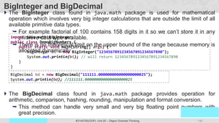 136
Prof. Swati R Sharma
OOP Java is the easiest, scoring and my favorite subject
#3140705(OOP) Unit 05 – Object Oriented Thinking
BigInteger and BigDecimal
 The BigInteger class found in java.math package is used for mathematical
operation which involves very big integer calculations that are outside the limit of all
available primitive data types.
 For example factorial of 100 contains 158 digits in it so we can’t store it in any
primitive data type available.
 There is no theoretical limit on the upper bound of the range because memory is
allocated dynamically
 The BigDecimal class found in java.math package provides operation for
arithmetic, comparison, hashing, rounding, manipulation and format conversion.
 This method can handle very small and very big floating point numbers with
great precision.
import java.math.BigInteger;
public class DemoBigNumbers {
public static void main(String[] args) {
BigInteger bi = new BigInteger("1234567891234567891234567890");
System.out.println(bi); // will return 1234567891234567891234567890
}
}
BigDecimal bd = new BigDecimal("111111.000000000000000000025");
System.out.println(bd); //111111.000000000000000000025
 