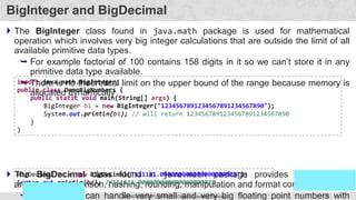137
Prof. Swati R Sharma
OOP Java is the easiest, scoring and my favorite subject
#3140705(OOP) Unit 05 – Object Oriented Thinking
BigInteger and BigDecimal
 The BigInteger class found in java.math package is used for mathematical
operation which involves very big integer calculations that are outside the limit of all
available primitive data types.
 For example factorial of 100 contains 158 digits in it so we can’t store it in any
primitive data type available.
 There is no theoretical limit on the upper bound of the range because memory is
allocated dynamically
 The BigDecimal class found in java.math package provides operation for
arithmetic, comparison, hashing, rounding, manipulation and format conversion.
 This method can handle very small and very big floating point numbers with
import java.math.BigInteger;
public class DemoBigNumbers {
public static void main(String[] args) {
BigInteger bi = new BigInteger("1234567891234567891234567890");
System.out.println(bi); // will return 1234567891234567891234567890
}
}
BigDecimal bd = new BigDecimal("111111.000000000000000000025");
System.out.println(bd); //111111.000000000000000000025
 