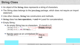 138
Prof. Swati R Sharma
OOP Java is the easiest, scoring and my favorite subject
#3140705(OOP) Unit 05 – Object Oriented Thinking
String Class
 An object of the String class represents a string of characters.
 The String class belongs to the java.lang package, which does not require an import
statement.
 Like other classes, String has constructors and methods.
 String class has two operators, + and += (used for concatenation).
 Empty String :
 An empty String has no characters. It’s length is 0.
 Not the same as an uninitialized String.
Empty strings
String word1 = "";
String word2 = new String();
This is
null
String word1;
 