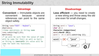 140
Prof. Swati R Sharma
OOP Java is the easiest, scoring and my favorite subject
#3140705(OOP) Unit 05 – Object Oriented Thinking
String Immutability
Less efficient — you need to create
a new string and throw away the old
one even for small changes.
Disadvantage
Advantage
String word = "java";
char ch =
Character.toUpperCase(
word.charAt (0));
word = ch + word.substring (1);
word "java"
"Java"
Convenient — Immutable objects are
convenient because several
references can point to the same
object safely.
String name="DIET - Rajkot";
foo(name);
//Some operations on String name
name.substring(7,13);
bar(name);
/* we will be sure that the value of name
will be same for foo() as well as bar()
as String is immutable its value will be
same for both the functions.
*/
 