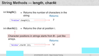 141
Prof. Swati R Sharma
OOP Java is the easiest, scoring and my favorite subject
#3140705(OOP) Unit 05 – Object Oriented Thinking
String Methods — length, charAt
int length();  Returns the number of characters in the
string
'n'
Returns:
Character positions in strings starts from 0 – just like
arrays.
"Window".charAt (2);
int charAt(i);  Returns the char at position i.
7
Returns:
"Problem".length();
 