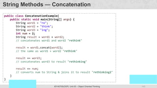143
Prof. Swati R Sharma
OOP Java is the easiest, scoring and my favorite subject
#3140705(OOP) Unit 05 – Object Oriented Thinking
String Methods — Concatenation
public class ConcatenationExample{
public static void main(String[] args) {
String word1 = "re";
String word2 = "think";
String word3 = "ing";
int num = 2;
String result = word1 + word2;
// concatenates word1 and word2 "rethink"
result = word1.concat(word2);
// the same as word1 + word2 "rethink"
result += word3;
// concatenates word3 to result "rethinking"
result += num;
// converts num to String & joins it to result "rethinking2"
}
}
 