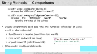 146
Prof. Swati R Sharma
OOP Java is the easiest, scoring and my favorite subject
#3140705(OOP) Unit 05 – Object Oriented Thinking
String Methods — Comparisons
int diff = word1.compareTo(word2);
returns the “difference” word1 - word2
int diff = word1.compareToIgnoreCase(word2);
returns the “difference” word1 - word2,
ignoring the case of the strings
 Usually programmers don’t care what the numerical “difference” of word1 -
word2 is, what matters is if
 the difference is negative (word1 less than word2),
 zero (word1 and word2 are equal)
 or positive (word1 grater than word2).
 Often used in conditional statements.
if(word1.compareTo(word2) > 0){
//word1 grater than word2…
}
 