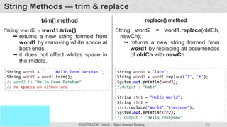 148
Prof. Swati R Sharma
OOP Java is the easiest, scoring and my favorite subject
#3140705(OOP) Unit 05 – Object Oriented Thinking
String Methods — trim & replace
String word2 = word1.trim();
 returns a new string formed from
word1 by removing white space at
both ends,
 it does not affect whites space in
the middle.
String word1 = " Hello From Darshan ";
String word2 = word1.trim();
// word2 is "Hello From Darshan"
// no spaces on either end
String word2 = word1.replace(oldCh,
newCh);
 returns a new string formed from
word1 by replacing all occurrences
of oldCh with newCh
String word1 = "late";
String word2 = word1.replace('l', 'h');
System.out.println(word2);
//Output : "hate"
String str1 = "Hello World";
String str2 =
str1.replace("World","Everyone");
System.out.println(str2);
// Output : "Hello Everyone"
trim() method replace() method
 