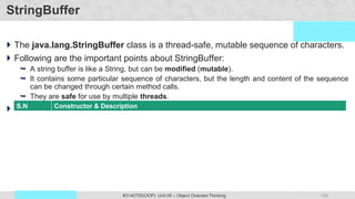 150
Prof. Swati R Sharma #3140705(OOP) Unit 05 – Object Oriented Thinking
OOP Java is the easiest, scoring and my favorite subject
StringBuffer
 The java.lang.StringBuffer class is a thread-safe, mutable sequence of characters.
 Following are the important points about StringBuffer:
 A string buffer is like a String, but can be modified (mutable).
 It contains some particular sequence of characters, but the length and content of the sequence
can be changed through certain method calls.
 They are safe for use by multiple threads.
 StringBuffer Constructors
S.N Constructor & Description
1 StringBuffer()
This constructs a string buffer with no characters in it and an initial capacity of 16 characters.
2 StringBuffer(CharSequence seq)
This constructs a string buffer that contains the same characters as the specified CharSequence.
3 StringBuffer(int capacity)
This constructs a string buffer with no characters in it and the specified initial capacity.
4 StringBuffer(String str)
This constructs a string buffer initialized to the contents of the specified string.
 