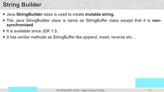 152
Prof. Swati R Sharma
OOP Java is the easiest, scoring and my favorite subject
#3140705(OOP) Unit 05 – Object Oriented Thinking
String Builder
 Java StringBuilder class is used to create mutable string.
 The Java StringBuilder class is same as StringBuffer class except that it is non-
synchronized.
 It is available since JDK 1.5.
 It has similar methods as StringBuffer like append, insert, reverse etc…
 