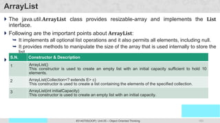 153
Prof. Swati R Sharma
OOP Java is the easiest, scoring and my favorite subject
#3140705(OOP) Unit 05 – Object Oriented Thinking
ArrayList
 The java.util.ArrayList class provides resizable-array and implements the List
interface.
 Following are the important points about ArrayList:
 It implements all optional list operations and it also permits all elements, including null.
 It provides methods to manipulate the size of the array that is used internally to store the
list.
 ArrayList (constructors) :
S.N. Constructor & Description
1 ArrayList()
This constructor is used to create an empty list with an initial capacity sufficient to hold 10
elements.
2 ArrayList(Collection<? extends E> c)
This constructor is used to create a list containing the elements of the specified collection.
3 ArrayList(int initialCapacity)
This constructor is used to create an empty list with an initial capacity.
 